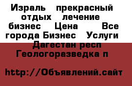 Израль - прекрасный  отдых - лечение - бизнес  › Цена ­ 1 - Все города Бизнес » Услуги   . Дагестан респ.,Геологоразведка п.